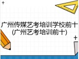 广州传媒艺考培训学校前十(广州艺考培训前十)