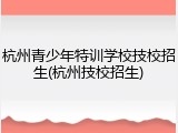 杭州青少年特训学校技校招生(杭州技校招生)