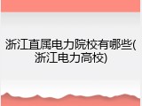 浙江直属电力院校有哪些(浙江电力高校)