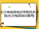 长沙有电商培训学院吗多少钱(长沙电商培训费用)