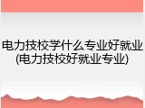 电力技校学什么专业好就业(电力技校好就业专业)