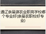 通辽奈曼旗农业职高学校哪个专业好(奈曼农职校好专业)