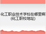 化工职业技术学校在哪里啊(化工职校地址)