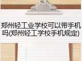 郑州轻工业学校可以带手机吗(郑州轻工学校手机规定)