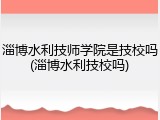 淄博水利技师学院是技校吗(淄博水利技校吗)