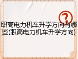 职高电力机车升学方向有哪些(职高电力机车升学方向)