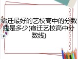 宿迁最好的艺校高中的分数线是多少(宿迁艺校高中分数线)