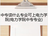 中专读什么专业可上电力学院(电力学院中专专业)