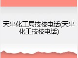 天津化工局技校电话(天津化工技校电话)