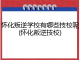 怀化叛逆学校有哪些技校呢(怀化叛逆技校)