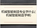 机械智能制造专业学什么(机械智能制造学啥)
