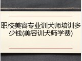 职校美容专业训犬师培训多少钱(美容训犬师学费)
