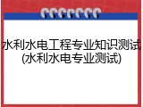 水利水电工程专业知识测试(水利水电专业测试)