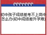 初中孩子成绩差考不上高中怎么办(初中成绩差升学难)
