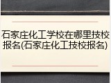 石家庄化工学校在哪里技校报名(石家庄化工技校报名)