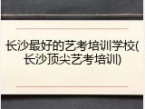 长沙最好的艺考培训学校(长沙顶尖艺考培训)