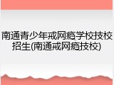 南通青少年戒网瘾学校技校招生(南通戒网瘾技校)