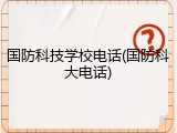 国防科技学校电话(国防科大电话)