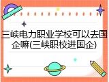 三峡电力职业学校可以去国企嘛(三峡职校进国企)