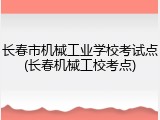 长春市机械工业学校考试点(长春机械工校考点)