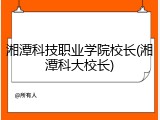 湘潭科技职业学院校长(湘潭科大校长)