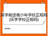 厌学叛逆青少年学校正规吗(厌学学校正规吗)