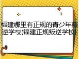 福建哪里有正规的青少年叛逆学校(福建正规叛逆学校)