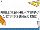 郑州水利职业技术学院多少分(郑州水利职院分数线)