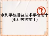 水利学校排名技术学校前十(水利技校前十)