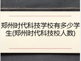 郑州时代科技学校有多少学生(郑州时代科技校人数)