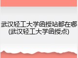 武汉轻工大学函授站都在哪(武汉轻工大学函授点)