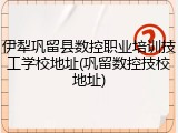 伊犁巩留县数控职业培训技工学校地址(巩留数控技校地址)