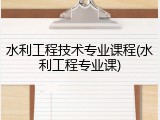 水利工程技术专业课程(水利工程专业课)
