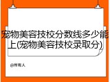 宠物美容技校分数线多少能上(宠物美容技校录取分)