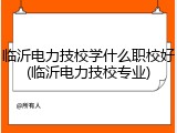 临沂电力技校学什么职校好(临沂电力技校专业)
