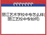 丽江艺术学校中专怎么样(丽江艺校中专如何)