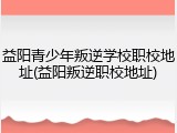 益阳青少年叛逆学校职校地址(益阳叛逆职校地址)