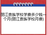 丽江贵族学校学费多少钱一个月(丽江贵族学校月费)