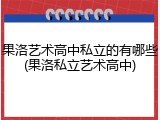 果洛艺术高中私立的有哪些(果洛私立艺术高中)