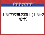 工商学校排名前十(工商校前十)