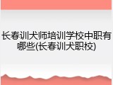 长春训犬师培训学校中职有哪些(长春训犬职校)