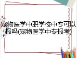 宠物医学中职学校中专可以报吗(宠物医学中专报考)