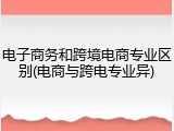 电子商务和跨境电商专业区别(电商与跨电专业异)