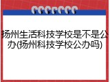 扬州生活科技学校是不是公办(扬州科技学校公办吗)