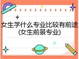 女生学什么专业比较有前途(女生前景专业)