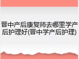 晋中产后康复师去哪里学产后护理好(晋中学产后护理)