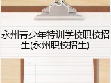 永州青少年特训学校职校招生(永州职校招生)
