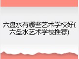 六盘水有哪些艺术学校好(六盘水艺术学校推荐)