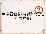 中专石油专业有哪些(石油中专专业)