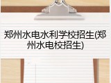郑州水电水利学校招生(郑州水电校招生)